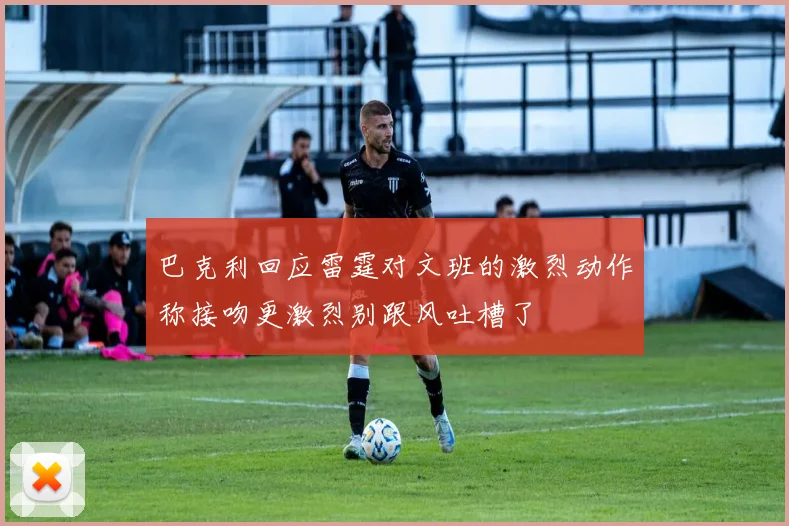 巴克利回应雷霆对文班的激烈动作称接吻更激烈别跟风吐槽了