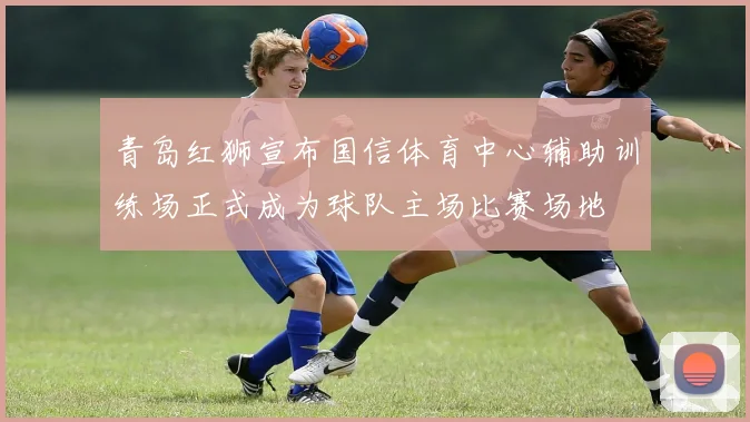 青岛红狮宣布国信体育中心辅助训练场正式成为球队主场比赛场地
