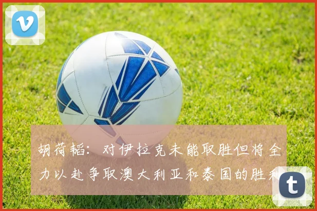 胡荷韬：对伊拉克未能取胜但将全力以赴争取澳大利亚和泰国的胜利