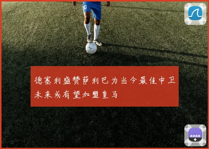 德塞利盛赞萨利巴为当今最佳中卫未来或有望加盟皇马
