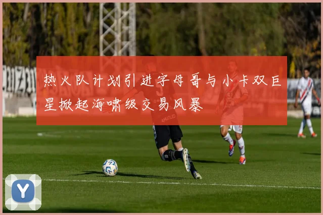 热火队计划引进字母哥与小卡双巨星掀起海啸级交易风暴