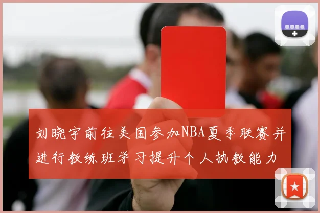 刘晓宇前往美国参加NBA夏季联赛并进行教练班学习提升个人执教能力
