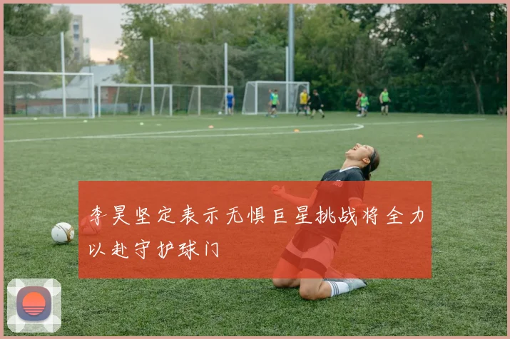 李昊坚定表示无惧巨星挑战将全力以赴守护球门