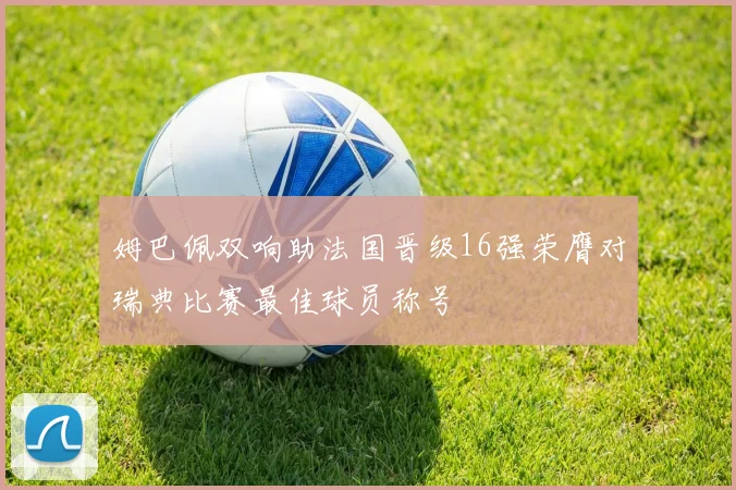 姆巴佩双响助法国晋级16强荣膺对瑞典比赛最佳球员称号