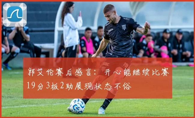 郭艾伦赛后感言：开心能继续比赛19分3板2助展现状态不俗