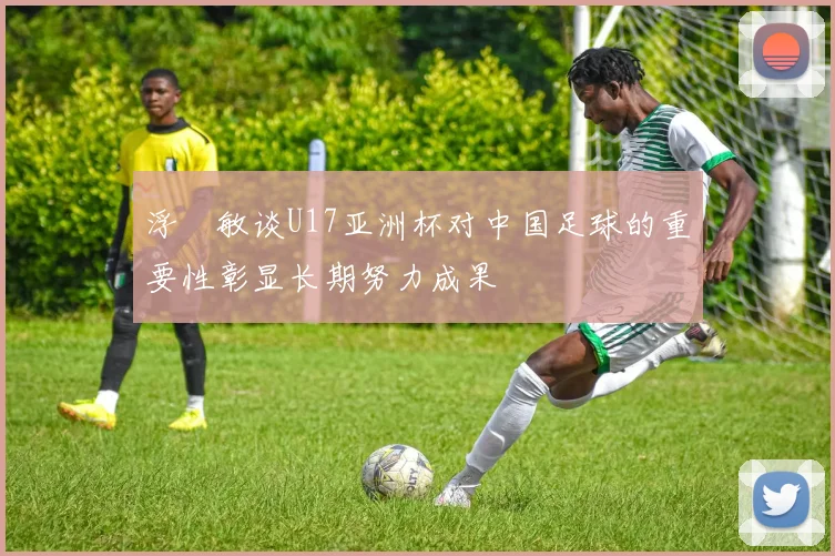 浮嶋敏谈U17亚洲杯对中国足球的重要性彰显长期努力成果