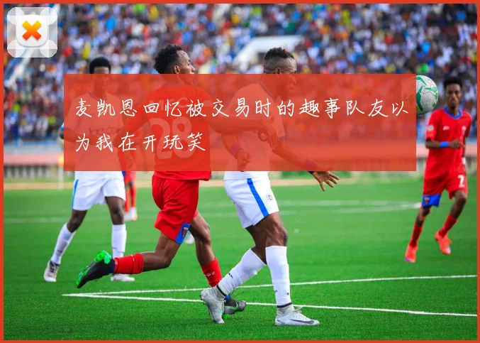 麦凯恩回忆被交易时的趣事队友以为我在开玩笑