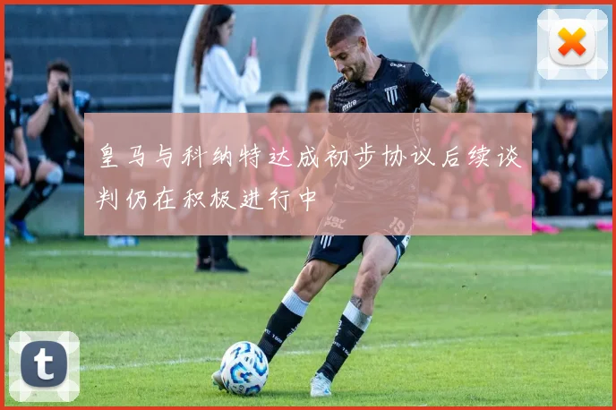 皇马与科纳特达成初步协议后续谈判仍在积极进行中