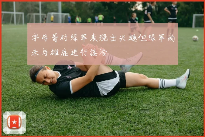 字母哥对绿军表现出兴趣但绿军尚未与雄鹿进行接洽