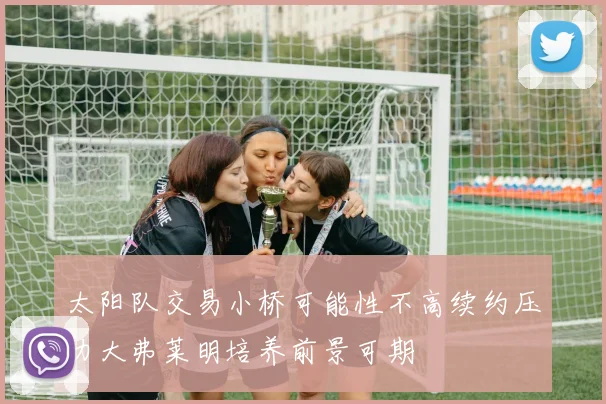太阳队交易小桥可能性不高续约压力大弗莱明培养前景可期