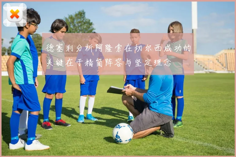 德塞利分析阿隆索在切尔西成功的关键在于精简阵容与坚定理念