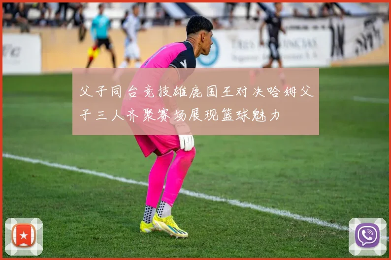 父子同台竞技雄鹿国王对决哈姆父子三人齐聚赛场展现篮球魅力