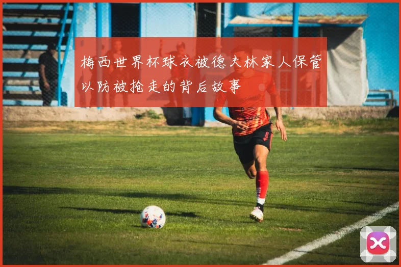 梅西世界杯球衣被德夫林家人保管以防被抢走的背后故事