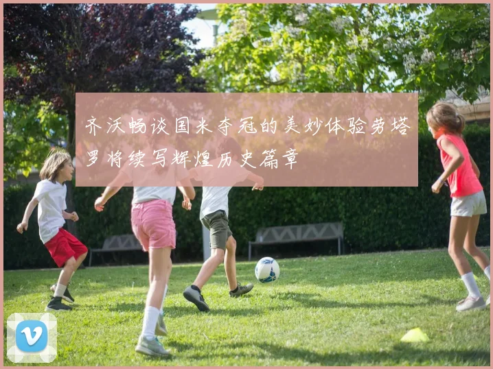 齐沃畅谈国米夺冠的美妙体验劳塔罗将续写辉煌历史篇章