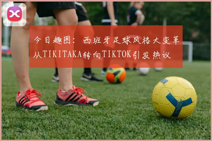今日趣图：西班牙足球风格大变革从TIKITAKA转向TIKTOK引发热议