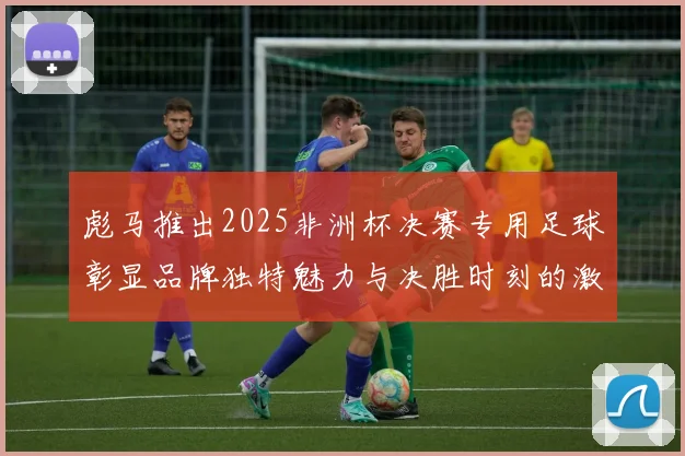 彪马推出2025非洲杯决赛专用足球彰显品牌独特魅力与决胜时刻的激情