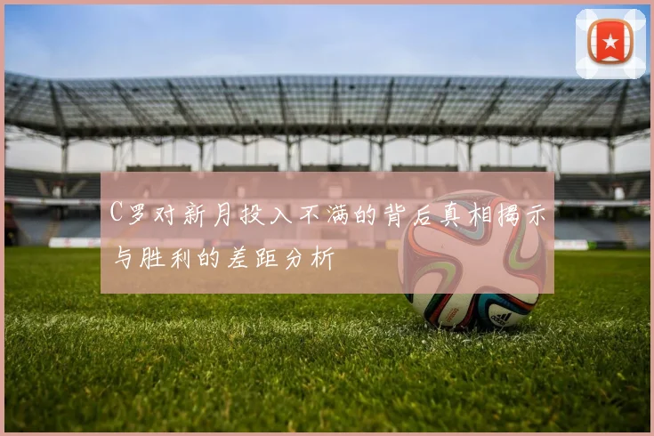 C罗对新月投入不满的背后真相揭示与胜利的差距分析