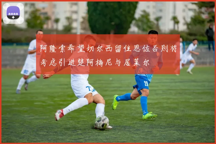 阿隆索希望切尔西留住恩佐否则将考虑引进楚阿梅尼与居莱尔