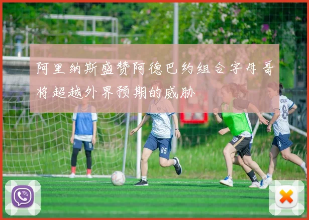 阿里纳斯盛赞阿德巴约组合字母哥将超越外界预期的威胁
