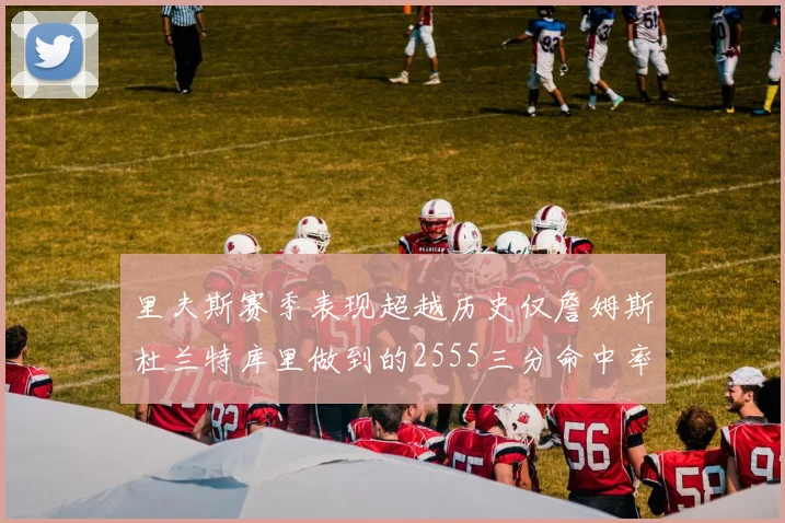 里夫斯赛季表现超越历史仅詹姆斯杜兰特库里做到的2555三分命中率50成就