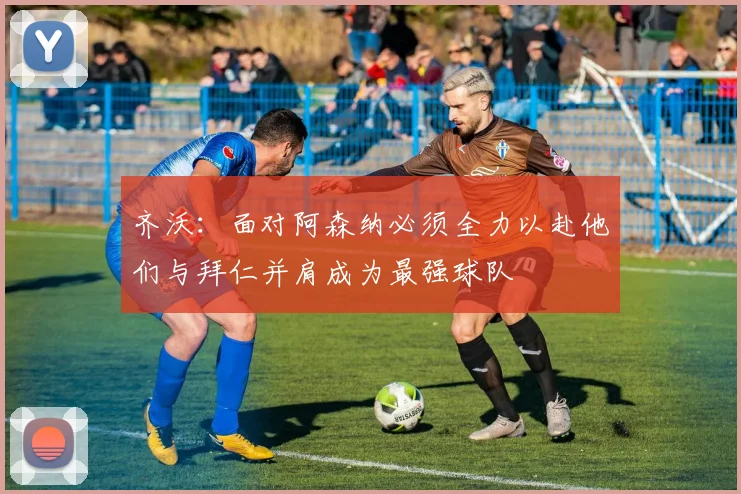齐沃：面对阿森纳必须全力以赴他们与拜仁并肩成为最强球队