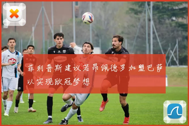 菲利普斯建议若昂佩德罗加盟巴萨以实现欧冠梦想